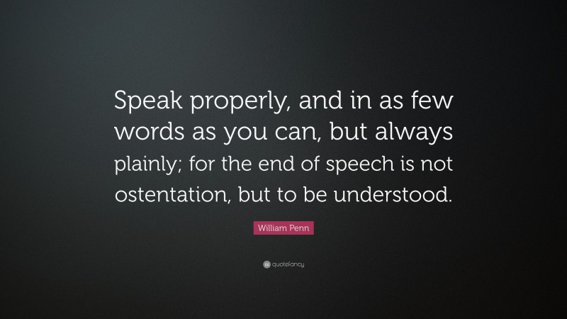 William Penn Quote: “Speak properly, and in as few words as you can, but always plainly; for the end of speech is not ostentation, but to be understood.”