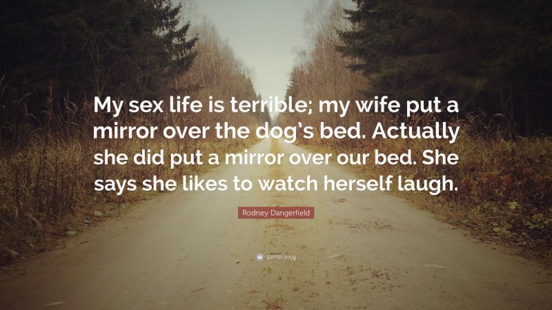 Rodney Dangerfield Quote: “My sex life is terrible; my wife put a mirror over the dog’s bed. Actually she did put a mirror over our bed. She says she likes to watch herself laugh.”