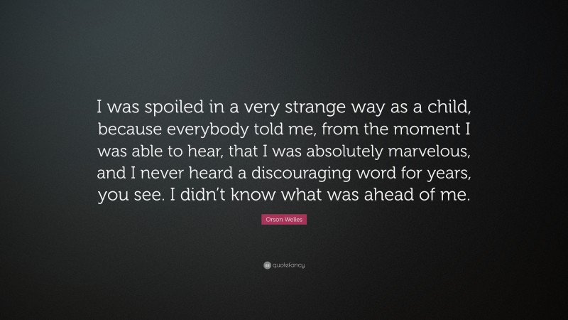 Orson Welles Quote: “I was spoiled in a very strange way as a child, because everybody told me, from the moment I was able to hear, that I was absolutely marvelous, and I never heard a discouraging word for years, you see. I didn’t know what was ahead of me.”