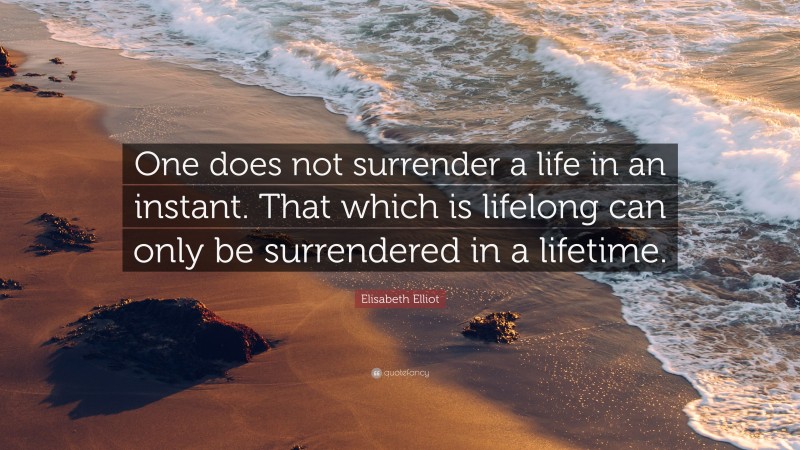 Elisabeth Elliot Quote: “One does not surrender a life in an instant. That which is lifelong can only be surrendered in a lifetime.”