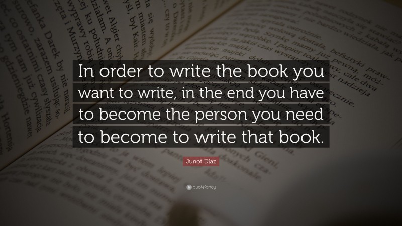 Junot Díaz Quote: “In order to write the book you want to write, in the end you have to become the person you need to become to write that book.”