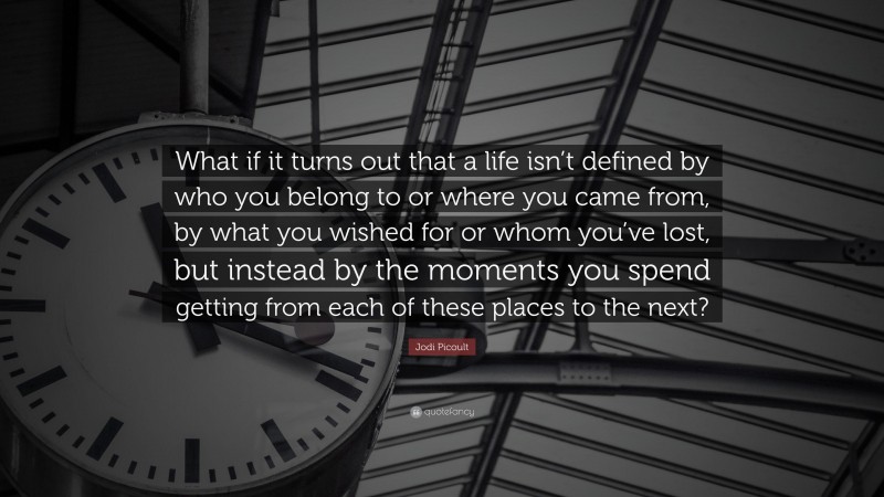 Jodi Picoult Quote: “What if it turns out that a life isn’t defined by who you belong to or where you came from, by what you wished for or whom you’ve lost, but instead by the moments you spend getting from each of these places to the next?”