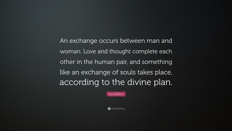 Saul Bellow Quote: “An exchange occurs between man and woman. Love and thought complete each other in the human pair, and something like an exchange of souls takes place, according to the divine plan.”