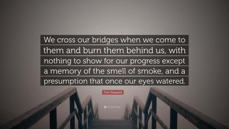 Tom Stoppard Quote: “We cross our bridges when we come to them and burn them behind us, with nothing to show for our progress except a memory of the smell of smoke, and a presumption that once our eyes watered.”