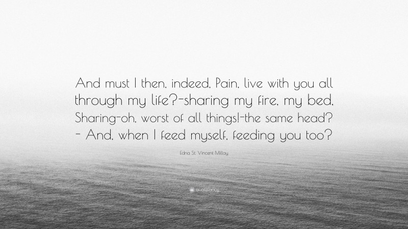 Edna St. Vincent Millay Quote: “And must I then, indeed, Pain, live with you all through my life?-sharing my fire, my bed, Sharing-oh, worst of all things!-the same head?- And, when I feed myself, feeding you too?”