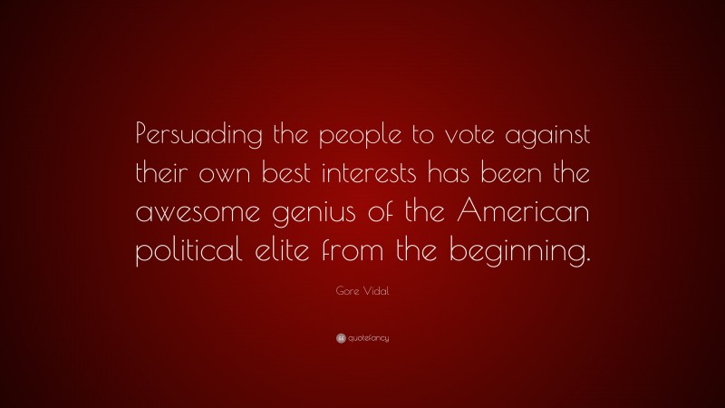 Gore Vidal Quote: “Persuading the people to vote against their own best interests has been the awesome genius of the American political elite from the beginning.”