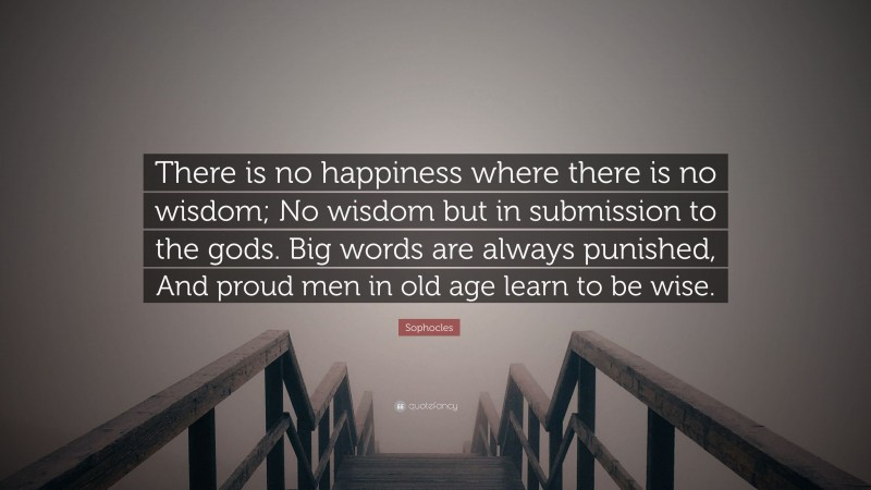 Sophocles Quote: “There is no happiness where there is no wisdom; No wisdom but in submission to the gods. Big words are always punished, And proud men in old age learn to be wise.”