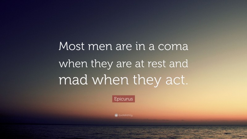 Epicurus Quote: “Most men are in a coma when they are at rest and mad when they act.”