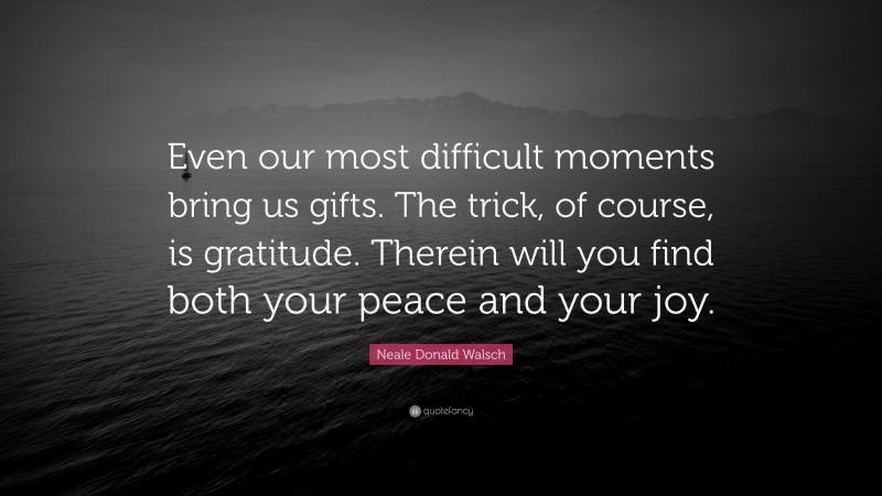 Neale Donald Walsch Quote: “Even our most difficult moments bring us gifts. The trick, of course, is gratitude. Therein will you find both your peace and your joy.”