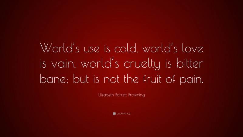 Elizabeth Barrett Browning Quote: “World’s use is cold, world’s love is vain, world’s cruelty is bitter bane; but is not the fruit of pain.”