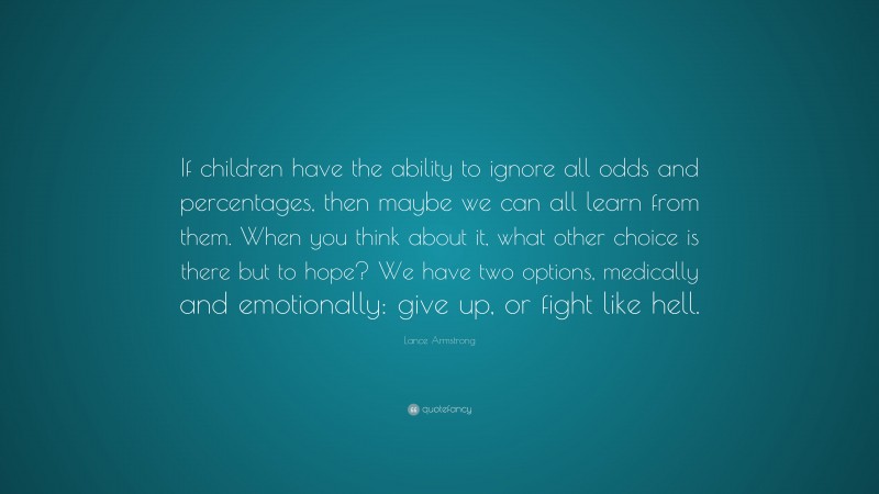 Lance Armstrong Quote: “If children have the ability to ignore all odds and percentages, then maybe we can all learn from them. When you think about it, what other choice is there but to hope? We have two options, medically and emotionally: give up, or fight like hell.”