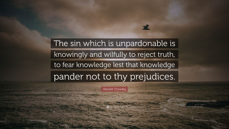 Aleister Crowley Quote: “The sin which is unpardonable is knowingly and wilfully to reject truth, to fear knowledge lest that knowledge pander not to thy prejudices.”