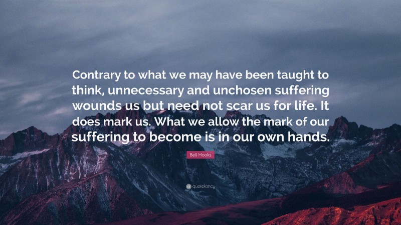 Bell Hooks Quote: “Contrary to what we may have been taught to think, unnecessary and unchosen suffering wounds us but need not scar us for life. It does mark us. What we allow the mark of our suffering to become is in our own hands.”
