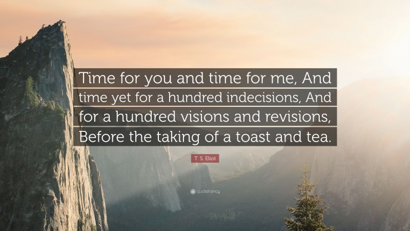 T. S. Eliot Quote: “Time for you and time for me, And time yet for a hundred indecisions, And for a hundred visions and revisions, Before the taking of a toast and tea.”