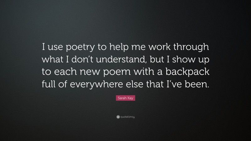Sarah Kay Quote: “I use poetry to help me work through what I don’t understand, but I show up to each new poem with a backpack full of everywhere else that I’ve been.”