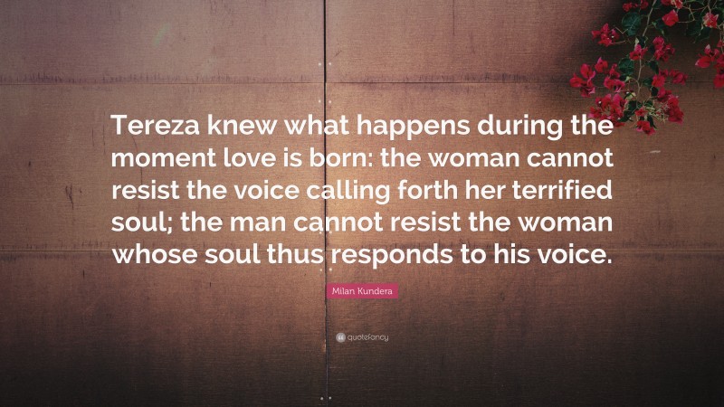 Milan Kundera Quote: “Tereza knew what happens during the moment love is born: the woman cannot resist the voice calling forth her terrified soul; the man cannot resist the woman whose soul thus responds to his voice.”