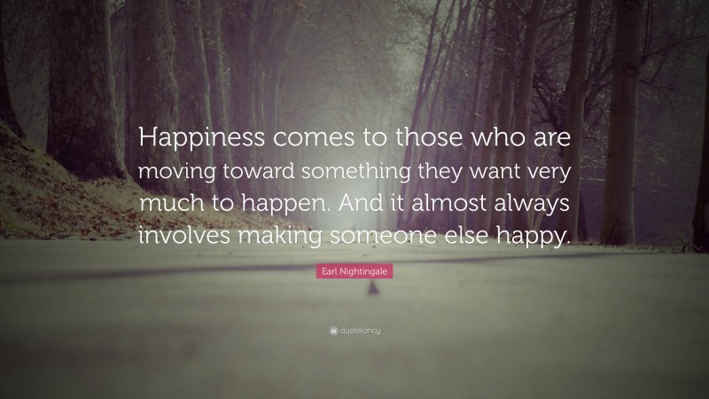 Earl Nightingale Quote: “Happiness comes to those who are moving toward something they want very much to happen. And it almost always involves making someone else happy.”