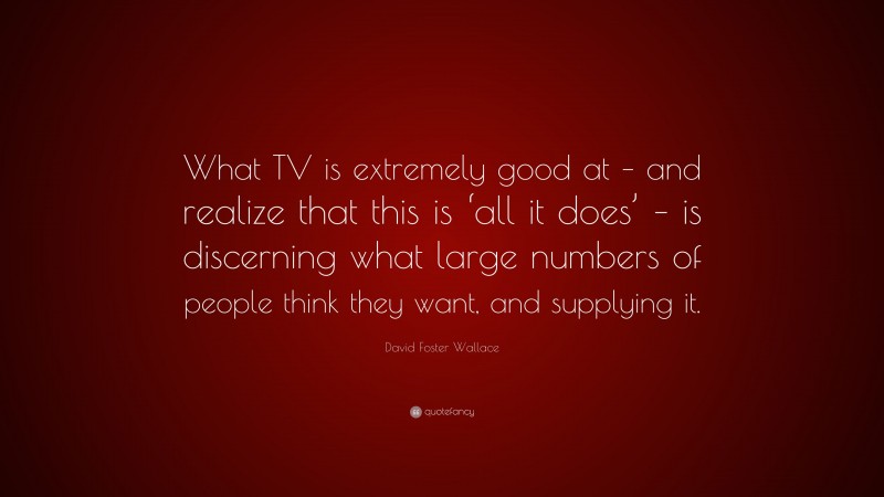 David Foster Wallace Quote: “What TV is extremely good at – and realize that this is ‘all it does’ – is discerning what large numbers of people think they want, and supplying it.”