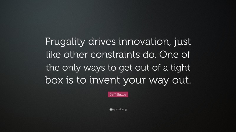 Jeff Bezos Quote: “Frugality drives innovation, just like other constraints do. One of the only ways to get out of a tight box is to invent your way out.”
