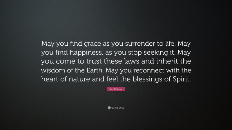 Dan Millman Quote: “May you find grace as you surrender to life. May you find happiness, as you stop seeking it. May you come to trust these laws and inherit the wisdom of the Earth. May you reconnect with the heart of nature and feel the blessings of Spirit.”