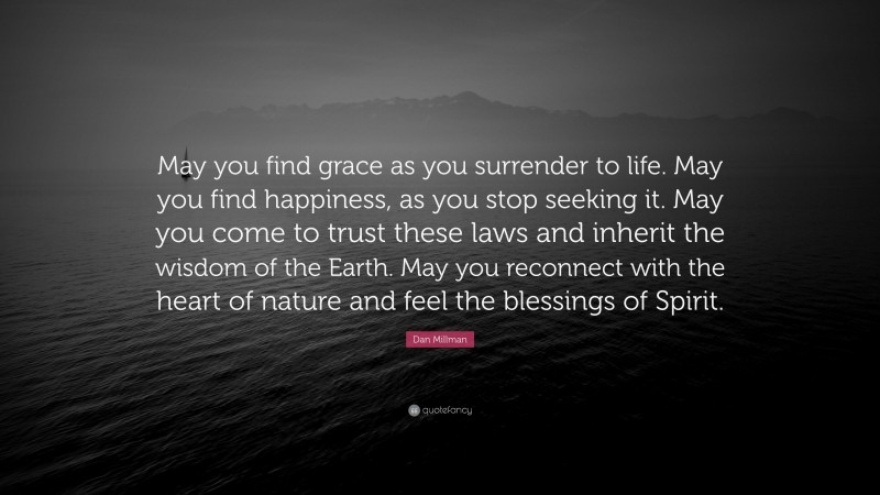 Dan Millman Quote: “May you find grace as you surrender to life. May you find happiness, as you stop seeking it. May you come to trust these laws and inherit the wisdom of the Earth. May you reconnect with the heart of nature and feel the blessings of Spirit.”