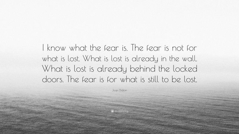 Joan Didion Quote: “I know what the fear is. The fear is not for what is lost. What is lost is already in the wall. What is lost is already behind the locked doors. The fear is for what is still to be lost.”