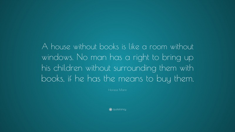 Horace Mann Quote: “A house without books is like a room without windows. No man has a right to bring up his children without surrounding them with books, if he has the means to buy them.”