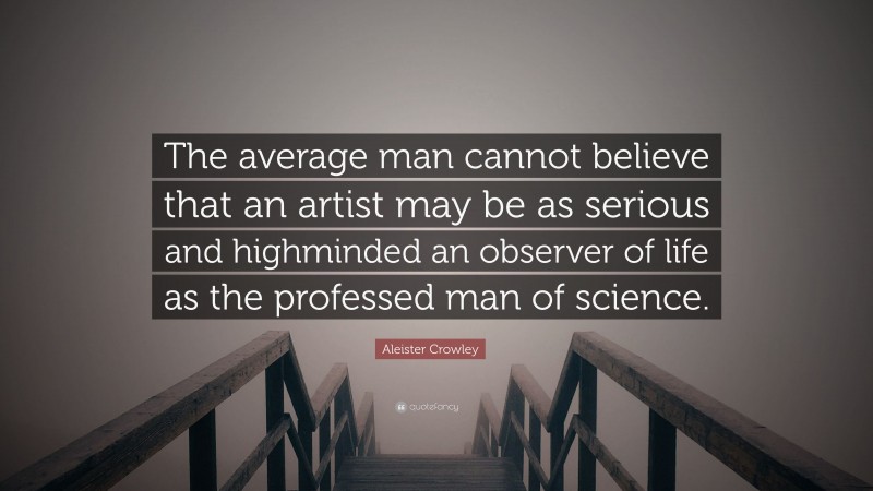 Aleister Crowley Quote: “The average man cannot believe that an artist may be as serious and highminded an observer of life as the professed man of science.”