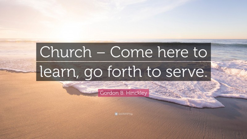 Gordon B. Hinckley Quote: “Church – Come here to learn, go forth to serve.”
