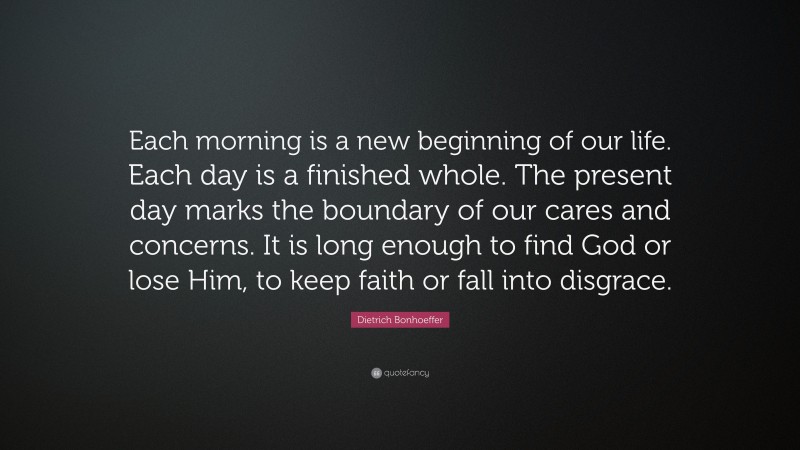 Dietrich Bonhoeffer Quote: “Each morning is a new beginning of our life. Each day is a finished whole. The present day marks the boundary of our cares and concerns. It is long enough to find God or lose Him, to keep faith or fall into disgrace.”