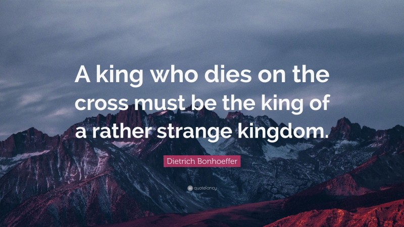Dietrich Bonhoeffer Quote: “A king who dies on the cross must be the king of a rather strange kingdom.”