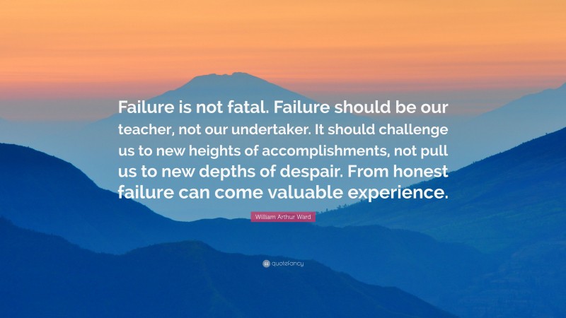 William Arthur Ward Quote: “Failure is not fatal. Failure should be our teacher, not our undertaker. It should challenge us to new heights of accomplishments, not pull us to new depths of despair. From honest failure can come valuable experience.”