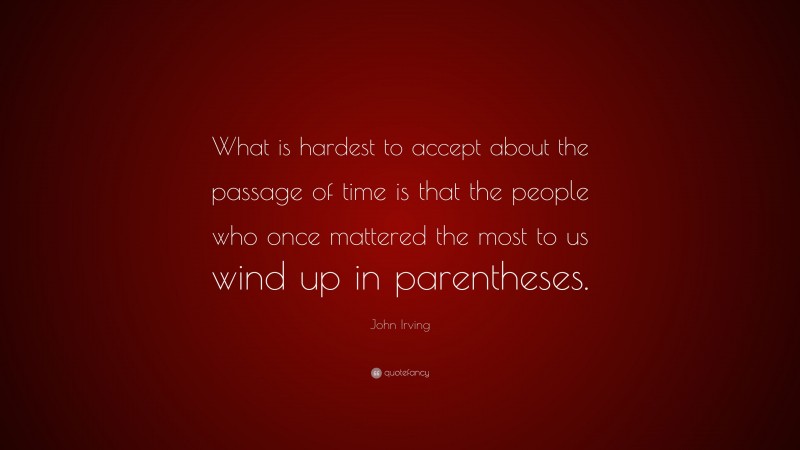 John Irving Quote: “What is hardest to accept about the passage of time is that the people who once mattered the most to us wind up in parentheses.”