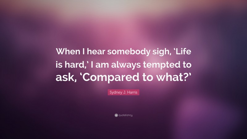 Sydney J. Harris Quote: “When I hear somebody sigh, ‘Life is hard,’ I am always tempted to ask, ‘Compared to what?’”