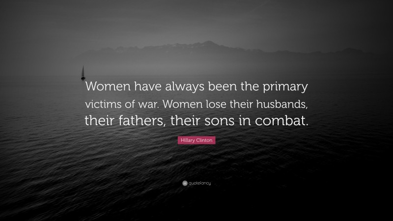 Hillary Clinton Quote: “Women have always been the primary victims of war. Women lose their husbands, their fathers, their sons in combat.”