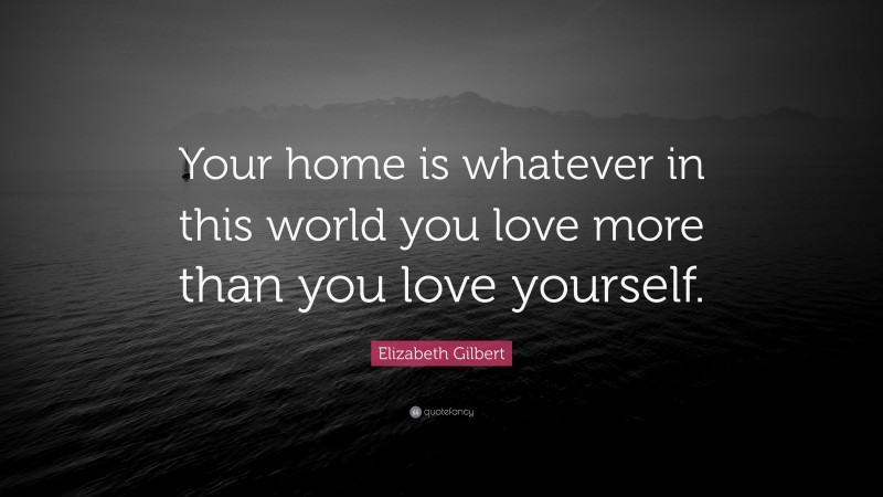 Elizabeth Gilbert Quote: “Your home is whatever in this world you love more than you love yourself.”
