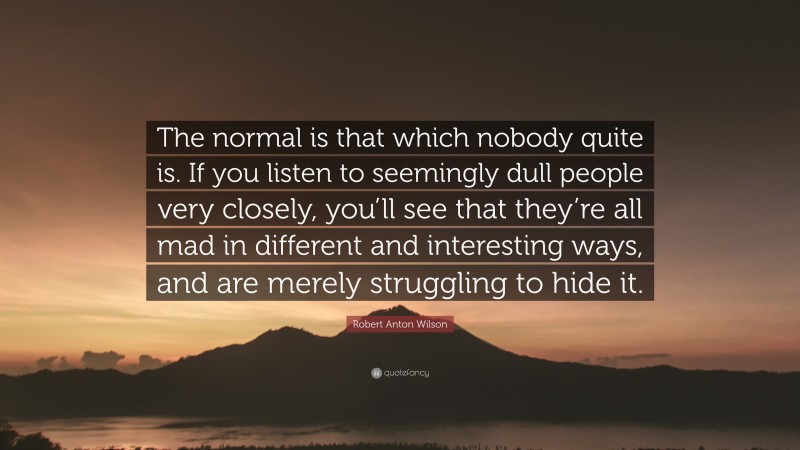 Robert Anton Wilson Quote: “The normal is that which nobody quite is. If you listen to seemingly dull people very closely, you’ll see that they’re all mad in different and interesting ways, and are merely struggling to hide it.”