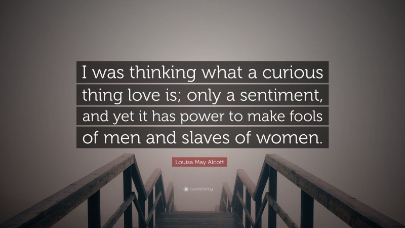 Louisa May Alcott Quote: “I was thinking what a curious thing love is; only a sentiment, and yet it has power to make fools of men and slaves of women.”