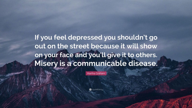 Martha Graham Quote: “If you feel depressed you shouldn’t go out on the street because it will show on your face and you’ll give it to others. Misery is a communicable disease.”