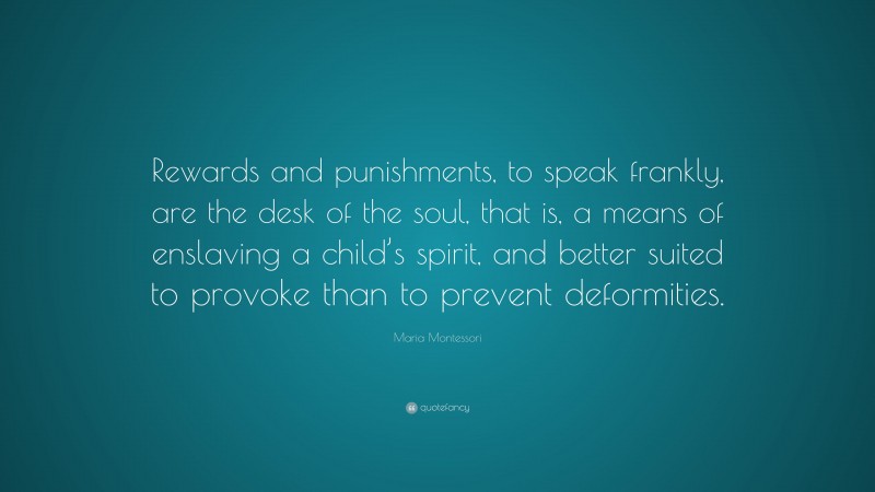 Maria Montessori Quote: “Rewards and punishments, to speak frankly, are the desk of the soul, that is, a means of enslaving a child’s spirit, and better suited to provoke than to prevent deformities.”