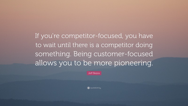 Jeff Bezos Quote: “If you’re competitor-focused, you have to wait until there is a competitor doing something. Being customer-focused allows you to be more pioneering.”