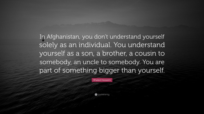 Khaled Hosseini Quote: “In Afghanistan, you don’t understand yourself solely as an individual. You understand yourself as a son, a brother, a cousin to somebody, an uncle to somebody. You are part of something bigger than yourself.”