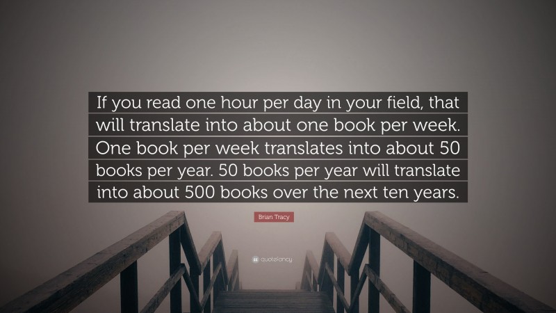Brian Tracy Quote: “If you read one hour per day in your field, that will translate into about one book per week. One book per week translates into about 50 books per year. 50 books per year will translate into about 500 books over the next ten years.”