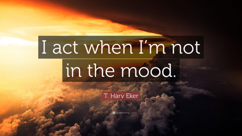 T. Harv Eker Quote: “I act when I’m not in the mood.”