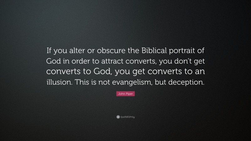 John Piper Quote: “If you alter or obscure the Biblical portrait of God in order to attract converts, you don’t get converts to God, you get converts to an illusion. This is not evangelism, but deception.”