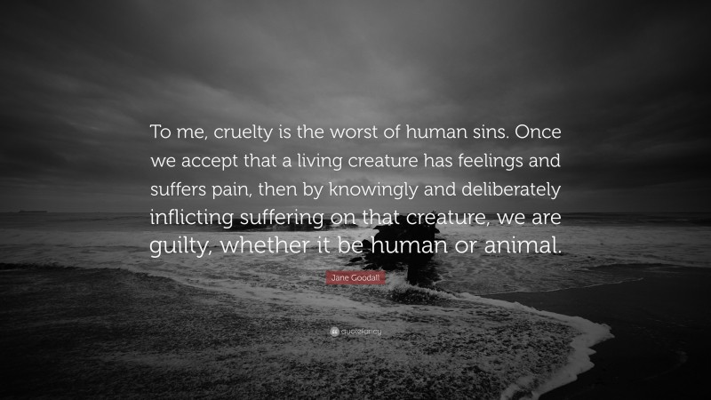Jane Goodall Quote: “To me, cruelty is the worst of human sins. Once we accept that a living creature has feelings and suffers pain, then by knowingly and deliberately inflicting suffering on that creature, we are guilty, whether it be human or animal.”