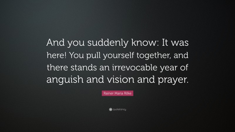 Rainer Maria Rilke Quote: “And you suddenly know: It was here! You pull yourself together, and there stands an irrevocable year of anguish and vision and prayer.”