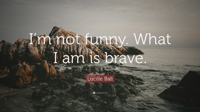 Lucille Ball Quote: “I’m not funny. What I am is brave.”