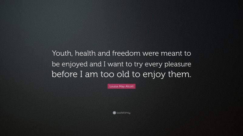 Louisa May Alcott Quote: “Youth, health and freedom were meant to be enjoyed and I want to try every pleasure before I am too old to enjoy them.”