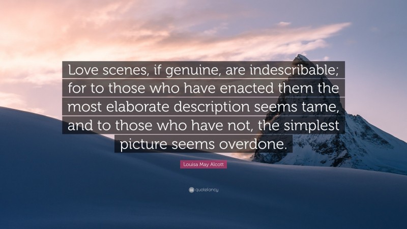 Louisa May Alcott Quote: “Love scenes, if genuine, are indescribable; for to those who have enacted them the most elaborate description seems tame, and to those who have not, the simplest picture seems overdone.”